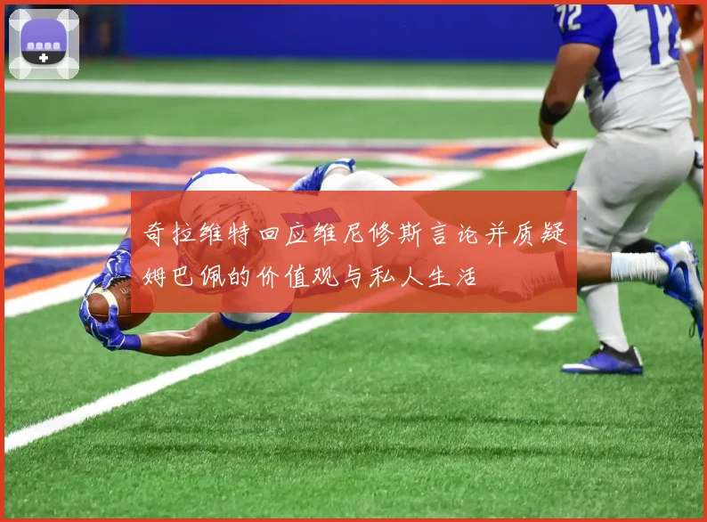 奇拉维特回应维尼修斯言论并质疑姆巴佩的价值观与私人生活