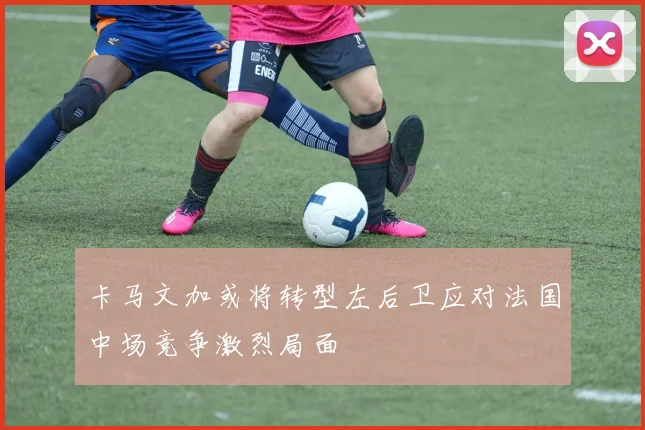 卡马文加或将转型左后卫应对法国中场竞争激烈局面