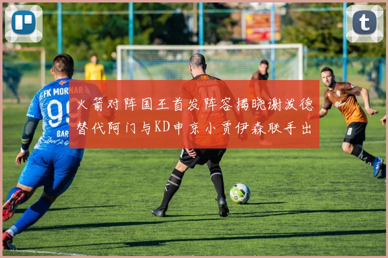 火箭对阵国王首发阵容揭晓谢泼德替代阿门与KD申京小贾伊森联手出战