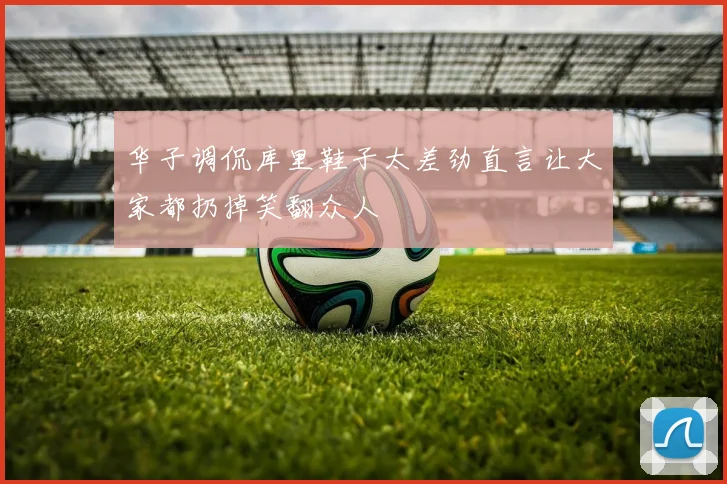 华子调侃库里鞋子太差劲直言让大家都扔掉笑翻众人