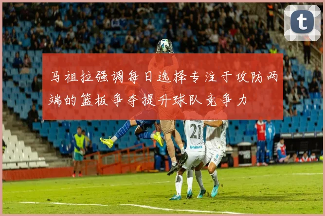 马祖拉强调每日选择专注于攻防两端的篮板争夺提升球队竞争力