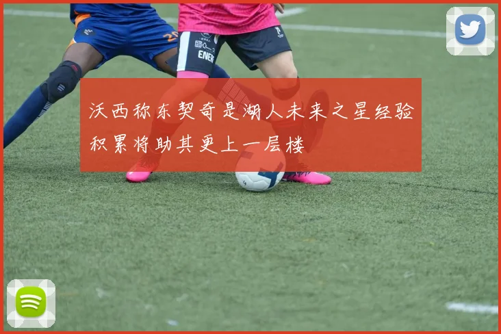 沃西称东契奇是湖人未来之星经验积累将助其更上一层楼