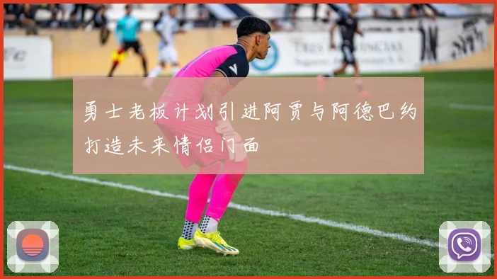勇士老板计划引进阿贾与阿德巴约打造未来情侣门面