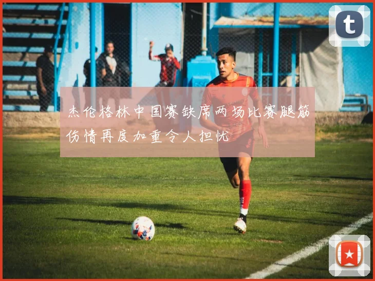 杰伦格林中国赛缺席两场比赛腿筋伤情再度加重令人担忧