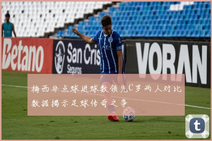 梅西非点球进球数领先C罗两人对比数据揭示足球传奇之争