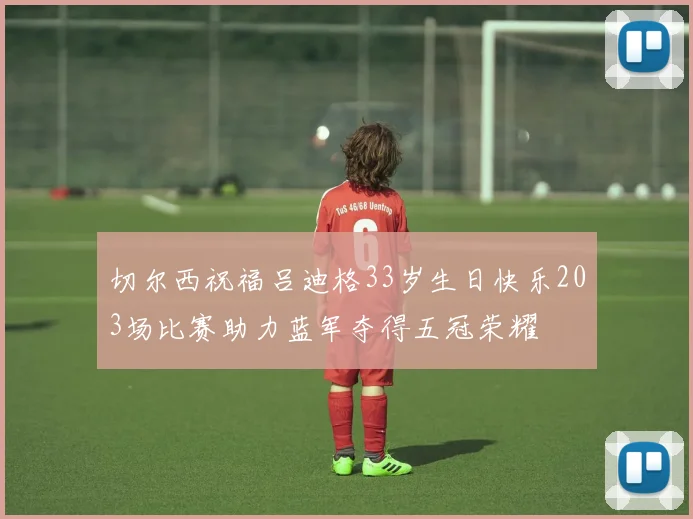 切尔西祝福吕迪格33岁生日快乐203场比赛助力蓝军夺得五冠荣耀