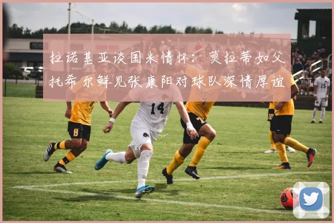 拉诺基亚谈国米情怀：莫拉蒂如父托希尔鲜见张康阳对球队深情厚谊