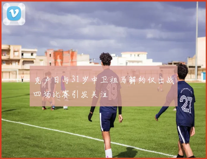 克卢日与31岁中卫祖马解约仅出战四场比赛引发关注