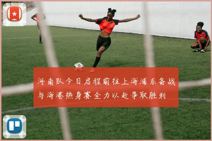 河南队今日启程前往上海浦东备战与海港热身赛全力以赴争取胜利