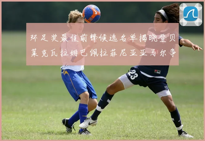 环足奖最佳前锋候选名单揭晓登贝莱克瓦拉姆巴佩拉菲尼亚亚马尔争夺荣耀