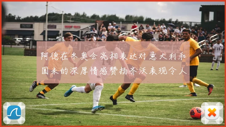 阿德在冬奥会亮相表达对意大利和国米的深厚情感赞扬齐沃表现令人惊喜