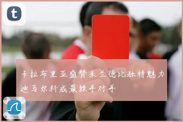 卡拉布里亚盛赞米兰德比独特魅力迪马尔科成最棘手对手