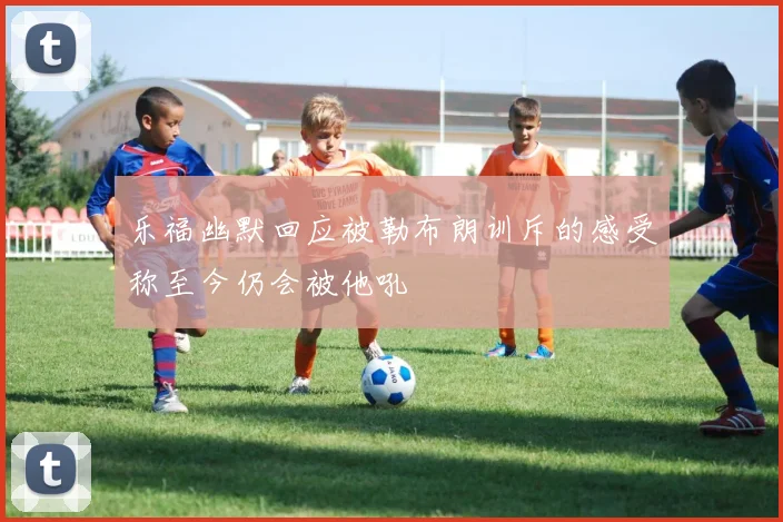 乐福幽默回应被勒布朗训斥的感受称至今仍会被他吼