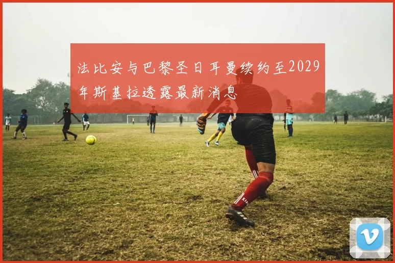 法比安与巴黎圣日耳曼续约至2029年斯基拉透露最新消息