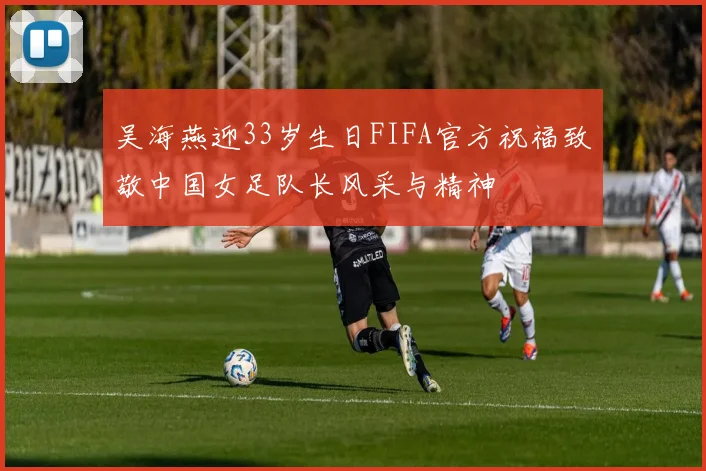吴海燕迎33岁生日FIFA官方祝福致敬中国女足队长风采与精神