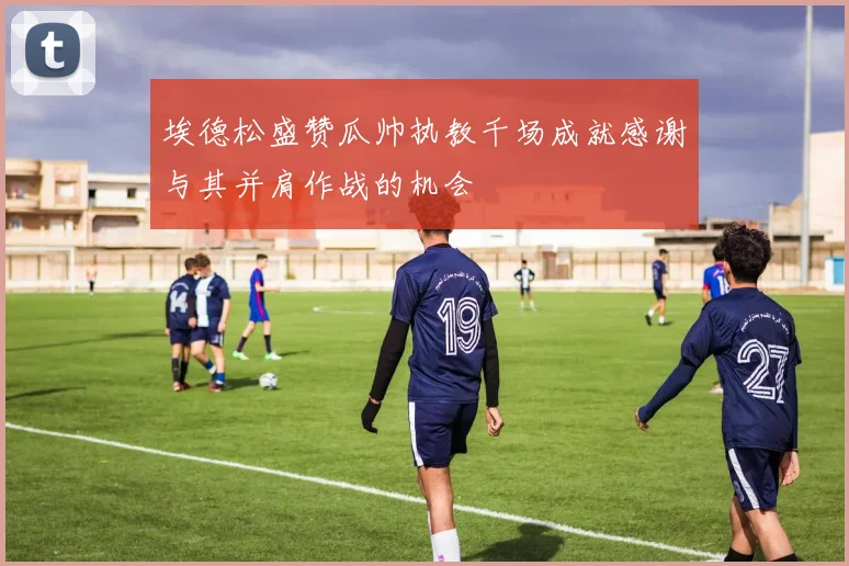 埃德松盛赞瓜帅执教千场成就感谢与其并肩作战的机会