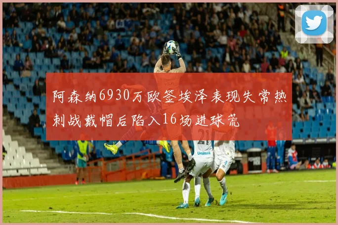 阿森纳6930万欧签埃泽表现失常热刺战戴帽后陷入16场进球荒
