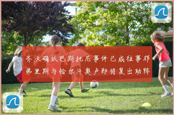 齐沃确认巴斯托尼事件已成往事邓弗里斯与恰尔汗奥卢即将复出助阵