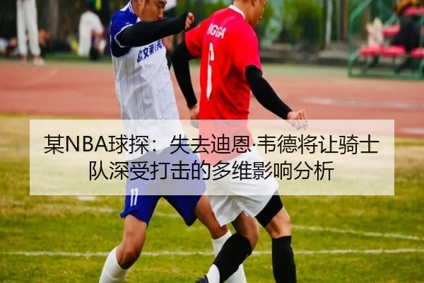 某NBA球探:失去迪恩·韦德将让骑士队深受打击的多维影响分析